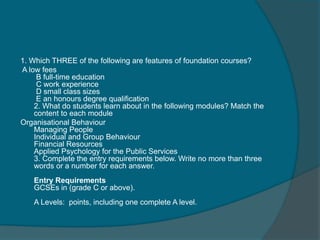 1. Which THREE of the following are features of foundation courses? 
A low fees 
B full-time education 
C work experience 
D small class sizes 
E an honours degree qualification 
2. What do students learn about in the following modules? Match the 
content to each module 
Organisational Behaviour 
Managing People 
Individual and Group Behaviour 
Financial Resources 
Applied Psychology for the Public Services 
3. Complete the entry requirements below. Write no more than three 
words or a number for each answer. 
Entry Requirements 
GCSEs in (grade C or above). 
A Levels: points, including one complete A level. 
 