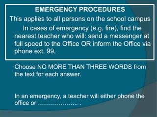 EMERGENCY PROCEDURES 
This applies to all persons on the school campus 
In cases of emergency (e.g. fire), find the 
nearest teacher who will: send a messenger at 
full speed to the Office OR inform the Office via 
phone ext. 99. 
Choose NO MORE THAN THREE WORDS from 
the text for each answer. 
In an emergency, a teacher will either phone the 
office or ……………….. . 
 
