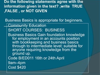 Do the following statements agree with the 
information given in the text? ,write TRUE 
,FALSE , or NOT GIVEN 
Business Basics is appropriate for beginners. 
__C__o_m_m__unity Education 
SHORT COURSES: BUSINESS 
Business Basics Gain foundation knowledge 
for employment in an accounts position 
with bookkeeping and business basics 
through to intermediate level; suitable for 
anyone requiring knowledge from the 
ground up. 
Code B/ED011 16th or 24th April 
9am–4pm 
Cost $420 
 