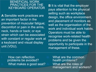 BENEFICIAL WORK 
PRACTICES FOR THE 
KEYBOARD OPERATOR 
A Sensible work practices are 
an important factor in the 
prevention of muscular fatigue; 
discomfort or pain in the arms, 
neck, hands or back; or eye 
strain which can be associated 
with constant or regular work at 
a keyboard and visual display 
unit (VDU). 
B It is vital that the employer 
pays attention to the physical 
setting such as workplace 
design, the office environment, 
and placement of monitors as 
well as the organisation of the 
work and individual work habits. 
Operators must be able to 
recognise work-related health 
problems and be given the 
opportunity to participate in the 
management of these. 
I. How can reflection 
problems be avoided? 
II. What makes a good seat? 
III. What are the common 
health problems? 
IV. What are the roles of 
management and workers? 
 
