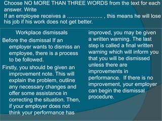Choose NO MORE THAN THREE WORDS from the text for each 
answer. Write 
If an employee receives a ……………….. , this means he will lose 
his job if his work does not get better. 
Workplace dismissals 
Before the dismissal If an 
employer wants to dismiss an 
employee, there is a process 
to be followed. 
Firstly, you should be given an 
improvement note. This will 
explain the problem, outline 
any necessary changes and 
offer some assistance in 
correcting the situation. Then, 
if your employer does not 
think your performance has 
improved, you may be given 
a written warning. The last 
step is called a final written 
warning which will inform you 
that you will be dismissed 
unless there are 
improvements in 
performance. If there is no 
improvement, your employer 
can begin the dismissal 
procedure. 
 