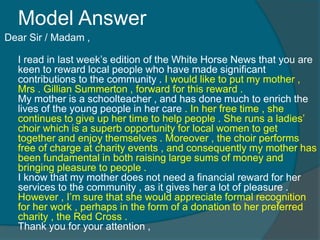 Model Answer 
Dear Sir / Madam , 
I read in last week’s edition of the White Horse News that you are 
keen to reward local people who have made significant 
contributions to the community . I would like to put my mother , 
Mrs . Gillian Summerton , forward for this reward . 
My mother is a schoolteacher , and has done much to enrich the 
lives of the young people in her care . In her free time , she 
continues to give up her time to help people . She runs a ladies’ 
choir which is a superb opportunity for local women to get 
together and enjoy themselves . Moreover , the choir performs 
free of charge at charity events , and consequently my mother has 
been fundamental in both raising large sums of money and 
bringing pleasure to people . 
I know that my mother does not need a financial reward for her 
services to the community , as it gives her a lot of pleasure . 
However , I’m sure that she would appreciate formal recognition 
for her work , perhaps in the form of a donation to her preferred 
charity , the Red Cross . 
Thank you for your attention , 
 