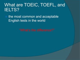 What are TOEIC, TOEFL, and 
IELTS? 
 the most common and acceptable 
English tests in the world 
“What’s the difference?” 
 