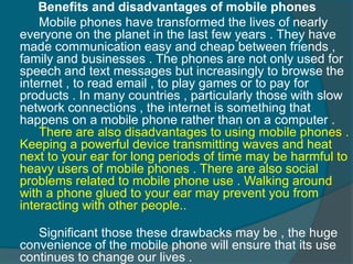 Benefits and disadvantages of mobile phones 
Mobile phones have transformed the lives of nearly 
everyone on the planet in the last few years . They have 
made communication easy and cheap between friends , 
family and businesses . The phones are not only used for 
speech and text messages but increasingly to browse the 
internet , to read email , to play games or to pay for 
products . In many countries , particularly those with slow 
network connections , the internet is something that 
happens on a mobile phone rather than on a computer . 
There are also disadvantages to using mobile phones . 
Keeping a powerful device transmitting waves and heat 
next to your ear for long periods of time may be harmful to 
heavy users of mobile phones . There are also social 
problems related to mobile phone use . Walking around 
with a phone glued to your ear may prevent you from 
interacting with other people.. 
Significant those these drawbacks may be , the huge 
convenience of the mobile phone will ensure that its use 
continues to change our lives . 
 