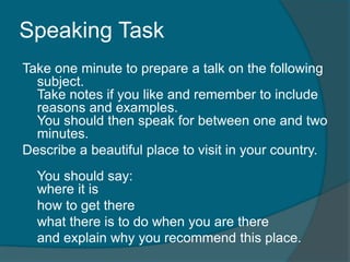 Speaking Task 
Take one minute to prepare a talk on the following 
subject. 
Take notes if you like and remember to include 
reasons and examples. 
You should then speak for between one and two 
minutes. 
Describe a beautiful place to visit in your country. 
You should say: 
where it is 
how to get there 
what there is to do when you are there 
and explain why you recommend this place. 
 