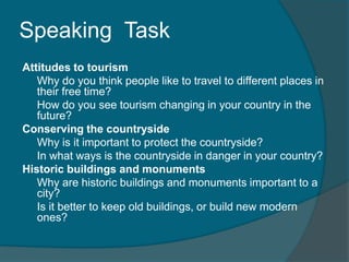 Speaking Task 
Attitudes to tourism 
Why do you think people like to travel to different places in 
their free time? 
How do you see tourism changing in your country in the 
future? 
Conserving the countryside 
Why is it important to protect the countryside? 
In what ways is the countryside in danger in your country? 
Historic buildings and monuments 
Why are historic buildings and monuments important to a 
city? 
Is it better to keep old buildings, or build new modern 
ones? 
 