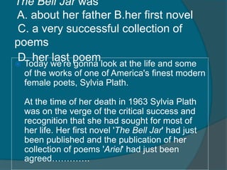 The Bell Jar was 
A. about her father B.her first novel 
C. a very successful collection of 
poems 
D. her last poem  Today we're gonna look at the life and some 
of the works of one of America's finest modern 
female poets, Sylvia Plath. 
At the time of her death in 1963 Sylvia Plath 
was on the verge of the critical success and 
recognition that she had sought for most of 
her life. Her first novel 'The Bell Jar' had just 
been published and the publication of her 
collection of poems 'Ariel' had just been 
agreed…………. 
 