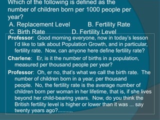 Which of the following is defined as the 
number of children born per 1000 people per 
year? 
A. Replacement Level B. Fertility Rate 
C. Birth Rate D. Fertility Level 
Professor: Good morning everyone, now in today’s lesson 
I’d like to talk about Population Growth, and in particular, 
fertility rate. Now, can anyone here define fertility rate? 
Charlene: Er, is it the number of births in a population, 
measured per thousand people per year? 
Professor: Oh, er no, that’s what we call the birth rate. The 
number of children born in a year, per thousand 
people. No, the fertility rate is the average number of 
children born per woman in her lifetime, that is, if she lives 
beyond her child-bearing years. Now, do you think the 
British fertility level is higher or lower than it was ... say 
twenty years ago?.......... 
 
