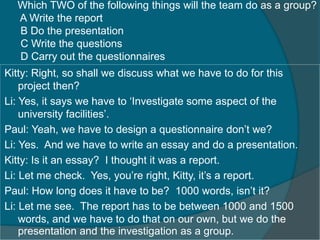 Which TWO of the following things will the team do as a group? 
A Write the report 
B Do the presentation 
C Write the questions 
D Carry out the questionnaires 
Kitty: Right, so shall we discuss what we have to do for this 
project then? 
Li: Yes, it says we have to ‘Investigate some aspect of the 
university facilities’. 
Paul: Yeah, we have to design a questionnaire don’t we? 
Li: Yes. And we have to write an essay and do a presentation. 
Kitty: Is it an essay? I thought it was a report. 
Li: Let me check. Yes, you’re right, Kitty, it’s a report. 
Paul: How long does it have to be? 1000 words, isn’t it? 
Li: Let me see. The report has to be between 1000 and 1500 
words, and we have to do that on our own, but we do the 
presentation and the investigation as a group. 
 