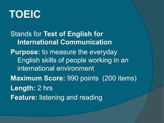 TOEIC 
Stands for Test of English for 
International Communication 
Purpose: to measure the everyday 
English skills of people working in an 
international environment 
Maximum Score: 990 points (200 items) 
Length: 2 hrs 
Feature: listening and reading 
 