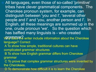  All languages, even those of so-called 'primitive' 
tribes have clever grammatical components. The 
Cherokee pronoun system, for example, can 
distinguish between 'you and I', 'several other 
people and I' and 'you, another person and I'. In 
English, all these meanings are summed up in the 
one, crude pronoun 'we'. So the question which 
has baffled many linguists is - who created 
grammar? 
Why does the writer include information about the Cherokee 
language? Correct 
A To show how simple, traditional cultures can have 
complicated grammar structures 
B To show how English grammar differs from Cherokee 
grammar 
C To prove that complex grammar structures were invented by 
the Cherokees. 
D To demonstrate how difficult it is to learn the Cherokee 
language 
 