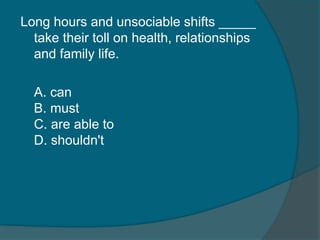 Long hours and unsociable shifts _____ 
take their toll on health, relationships 
and family life. 
A. can 
B. must 
C. are able to 
D. shouldn't 
 