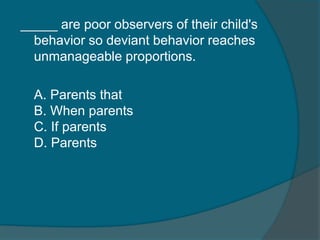 _____ are poor observers of their child's 
behavior so deviant behavior reaches 
unmanageable proportions. 
A. Parents that 
B. When parents 
C. If parents 
D. Parents 
 