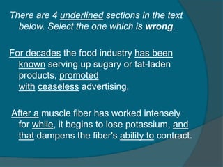 There are 4 underlined sections in the text 
below. Select the one which is wrong. 
For decades the food industry has been 
known serving up sugary or fat-laden 
products, promoted 
with ceaseless advertising. 
After a muscle fiber has worked intensely 
for while, it begins to lose potassium, and 
that dampens the fiber's ability to contract. 
 