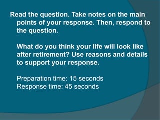 Read the question. Take notes on the main 
points of your response. Then, respond to 
the question. 
What do you think your life will look like 
after retirement? Use reasons and details 
to support your response. 
Preparation time: 15 seconds 
Response time: 45 seconds 
 