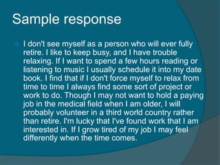 Sample response 
 I don't see myself as a person who will ever fully 
retire. I like to keep busy, and I have trouble 
relaxing. If I want to spend a few hours reading or 
listening to music I usually schedule it into my date 
book. I find that if I don't force myself to relax from 
time to time I always find some sort of project or 
work to do. Though I may not want to hold a paying 
job in the medical field when I am older, I will 
probably volunteer in a third world country rather 
than retire. I'm lucky that I've found work that I am 
interested in. If I grow tired of my job I may feel 
differently when the time comes. 
 