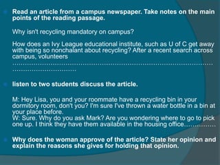  Read an article from a campus newspaper. Take notes on the main 
points of the reading passage. 
Why isn't recycling mandatory on campus? 
How does an Ivy League educational institute, such as U of C get away 
with being so nonchalant about recycling? After a recent search across 
campus, volunteers 
….……………………………………………………………………………… 
………………………… 
 listen to two students discuss the article. 
M: Hey Lisa, you and your roommate have a recycling bin in your 
dormitory room, don't you? I'm sure I've thrown a water bottle in a bin at 
your place before. 
W: Sure. Why do you ask Mark? Are you wondering where to go to pick 
one up. I think they have them available in the housing office…………… 
 Why does the woman approve of the article? State her opinion and 
explain the reasons she gives for holding that opinion. 
 