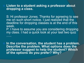  Listen to a student asking a professor about 
dropping a class. 
S: Hi professor Jones. Thanks for agreeing to see 
me on such short notice. I just realized that the 
deadline for dropping classes is at the end of this 
week. 
P: I have to assume you are considering dropping 
my class. I had a quick look at your last two quiz 
….. 
 In the conversation, the student has a problem. 
Describe the problem. What options does the 
professor suggest to help the student? Which 
of the options do you prefer? Why? 
 
