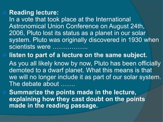  Reading lecture: 
In a vote that took place at the International 
Astronomical Union Conference on August 24th, 
2006, Pluto lost its status as a planet in our solar 
system. Pluto was originally discovered in 1930 when 
scientists were …………….. 
 listen to part of a lecture on the same subject. 
As you all likely know by now, Pluto has been officially 
demoted to a dwarf planet. What this means is that 
we will no longer include it as part of our solar system. 
The debate about ……. 
 Summarize the points made in the lecture, 
explaining how they cast doubt on the points 
made in the reading passage. 
 