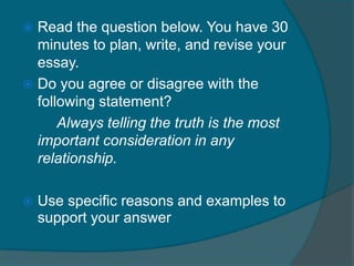  Read the question below. You have 30 
minutes to plan, write, and revise your 
essay. 
 Do you agree or disagree with the 
following statement? 
Always telling the truth is the most 
important consideration in any 
relationship. 
 Use specific reasons and examples to 
support your answer 
 