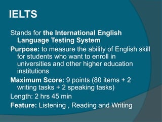 IELTS 
Stands for the International English 
Language Testing System 
Purpose: to measure the ability of English skill 
for students who want to enroll in 
universities and other higher education 
institutions 
Maximum Score: 9 points (80 items + 2 
writing tasks + 2 speaking tasks) 
Length: 2 hrs 45 min 
Feature: Listening , Reading and Writing 
 