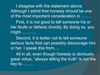 I disagree with the statement above. 
Although I admit that honesty should be one 
of the most important consideration in ……. 
First, it is not good to tell someone his or 
her faults or defects directly. By doing so, you 
might ………. 
Second, it is better not to tell someone 
serious facts that can possibly discourage him 
or her. I speak this from…. 
All in all, even though honesty is obviously 
great virtue, “always telling the truth” is not the 
key to……… 
