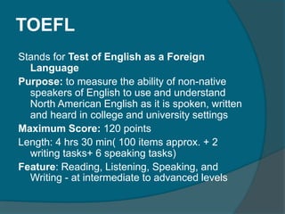 TOEFL 
Stands for Test of English as a Foreign 
Language 
Purpose: to measure the ability of non-native 
speakers of English to use and understand 
North American English as it is spoken, written 
and heard in college and university settings 
Maximum Score: 120 points 
Length: 4 hrs 30 min( 100 items approx. + 2 
writing tasks+ 6 speaking tasks) 
Feature: Reading, Listening, Speaking, and 
Writing - at intermediate to advanced levels 
 