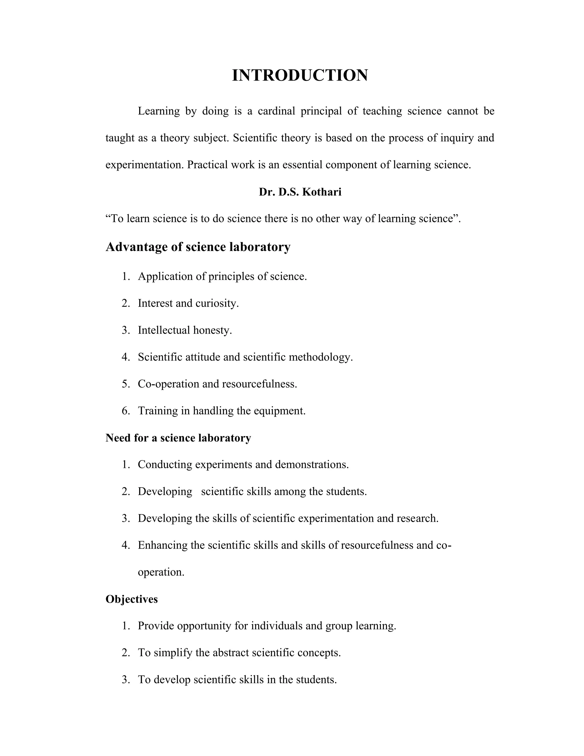 INTRODUCTION 
Learning by doing is a cardinal principal of teaching science cannot be 
taught as a theory subject. Scientific theory is based on the process of inquiry and 
experimentation. Practical work is an essential component of learning science. 
Dr. D.S. Kothari 
“To learn science is to do science there is no other way of learning science”. 
Advantage of science laboratory 
1. Application of principles of science. 
2. Interest and curiosity. 
3. Intellectual honesty. 
4. Scientific attitude and scientific methodology. 
5. Co-operation and resourcefulness. 
6. Training in handling the equipment. 
Need for a science laboratory 
1. Conducting experiments and demonstrations. 
2. Developing scientific skills among the students. 
3. Developing the skills of scientific experimentation and research. 
4. Enhancing the scientific skills and skills of resourcefulness and co-operation. 
Objectives 
1. Provide opportunity for individuals and group learning. 
2. To simplify the abstract scientific concepts. 
3. To develop scientific skills in the students. 
 
