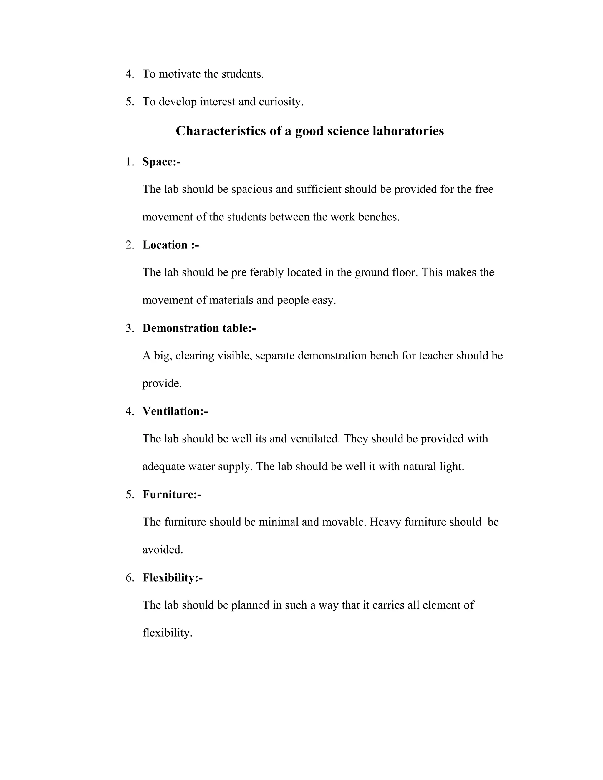 4. To motivate the students. 
5. To develop interest and curiosity. 
Characteristics of a good science laboratories 
1. Space:- 
The lab should be spacious and sufficient should be provided for the free 
movement of the students between the work benches. 
2. Location :- 
The lab should be pre ferably located in the ground floor. This makes the 
movement of materials and people easy. 
3. Demonstration table:- 
A big, clearing visible, separate demonstration bench for teacher should be 
provide. 
4. Ventilation:- 
The lab should be well its and ventilated. They should be provided with 
adequate water supply. The lab should be well it with natural light. 
5. Furniture:- 
The furniture should be minimal and movable. Heavy furniture should be 
avoided. 
6. Flexibility:- 
The lab should be planned in such a way that it carries all element of 
flexibility. 
 