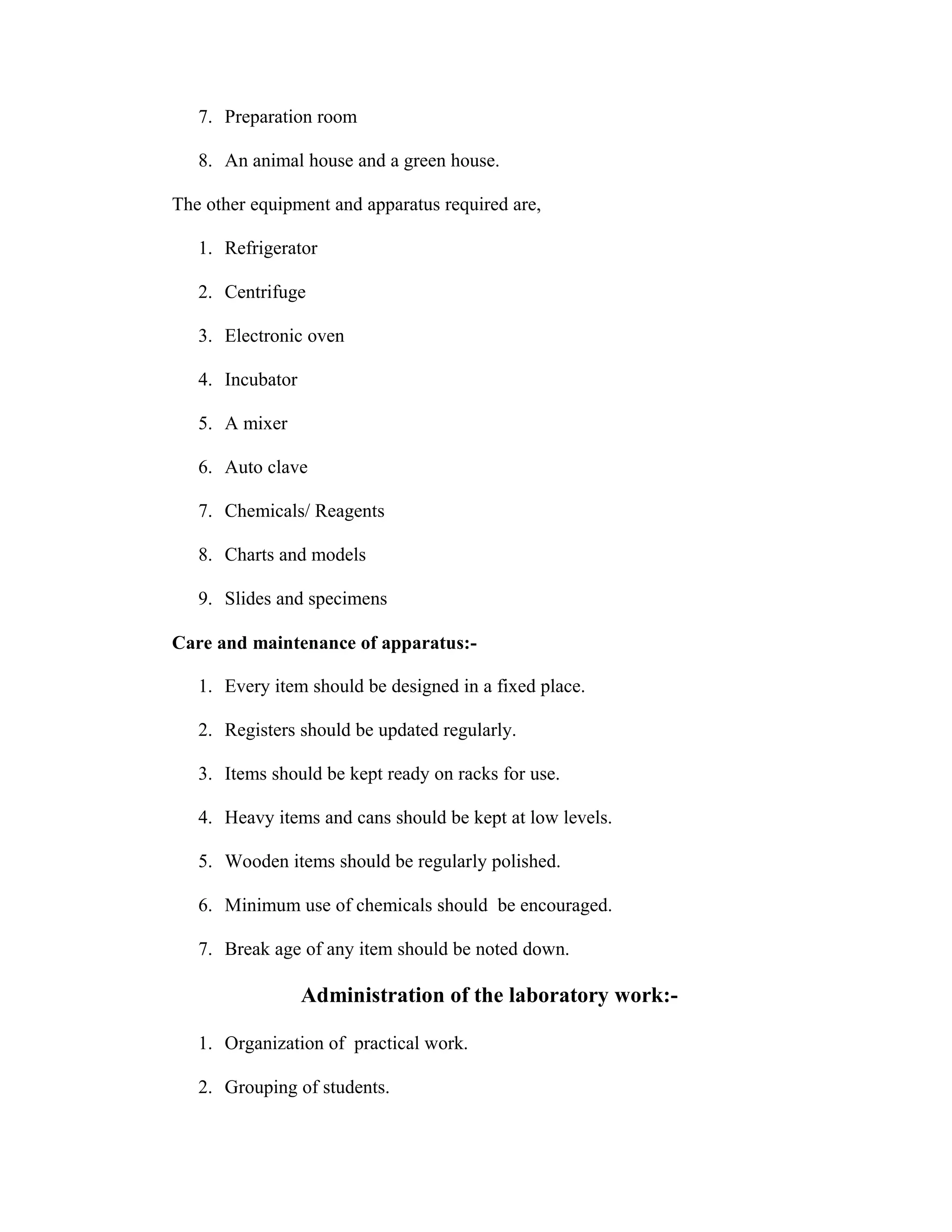 7. Preparation room 
8. An animal house and a green house. 
The other equipment and apparatus required are, 
1. Refrigerator 
2. Centrifuge 
3. Electronic oven 
4. Incubator 
5. A mixer 
6. Auto clave 
7. Chemicals/ Reagents 
8. Charts and models 
9. Slides and specimens 
Care and maintenance of apparatus:- 
1. Every item should be designed in a fixed place. 
2. Registers should be updated regularly. 
3. Items should be kept ready on racks for use. 
4. Heavy items and cans should be kept at low levels. 
5. Wooden items should be regularly polished. 
6. Minimum use of chemicals should be encouraged. 
7. Break age of any item should be noted down. 
Administration of the laboratory work:- 
1. Organization of practical work. 
2. Grouping of students. 
 