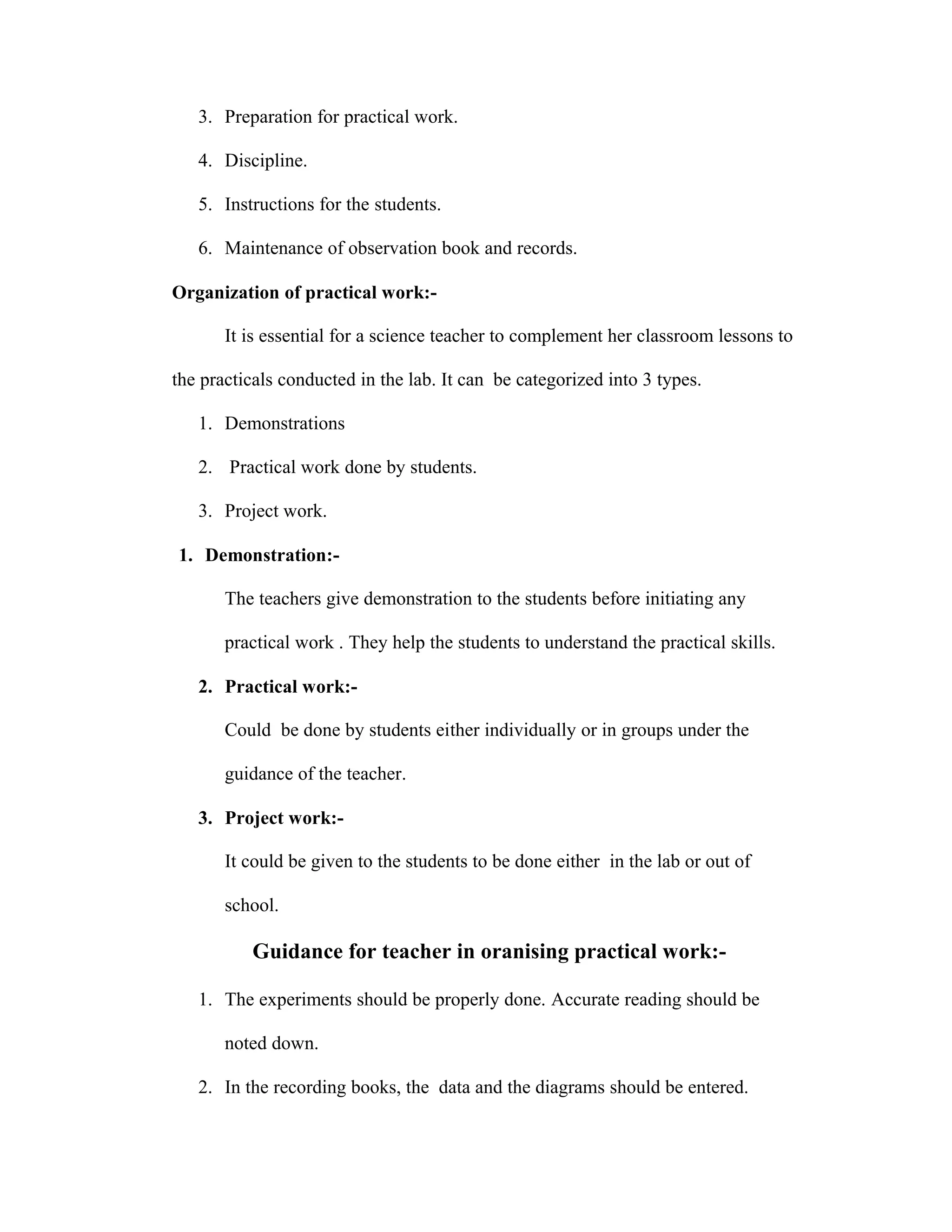 3. Preparation for practical work. 
4. Discipline. 
5. Instructions for the students. 
6. Maintenance of observation book and records. 
Organization of practical work:- 
It is essential for a science teacher to complement her classroom lessons to 
the practicals conducted in the lab. It can be categorized into 3 types. 
1. Demonstrations 
2. Practical work done by students. 
3. Project work. 
1. Demonstration:- 
The teachers give demonstration to the students before initiating any 
practical work . They help the students to understand the practical skills. 
2. Practical work:- 
Could be done by students either individually or in groups under the 
guidance of the teacher. 
3. Project work:- 
It could be given to the students to be done either in the lab or out of 
school. 
Guidance for teacher in oranising practical work:- 
1. The experiments should be properly done. Accurate reading should be 
noted down. 
2. In the recording books, the data and the diagrams should be entered. 
 