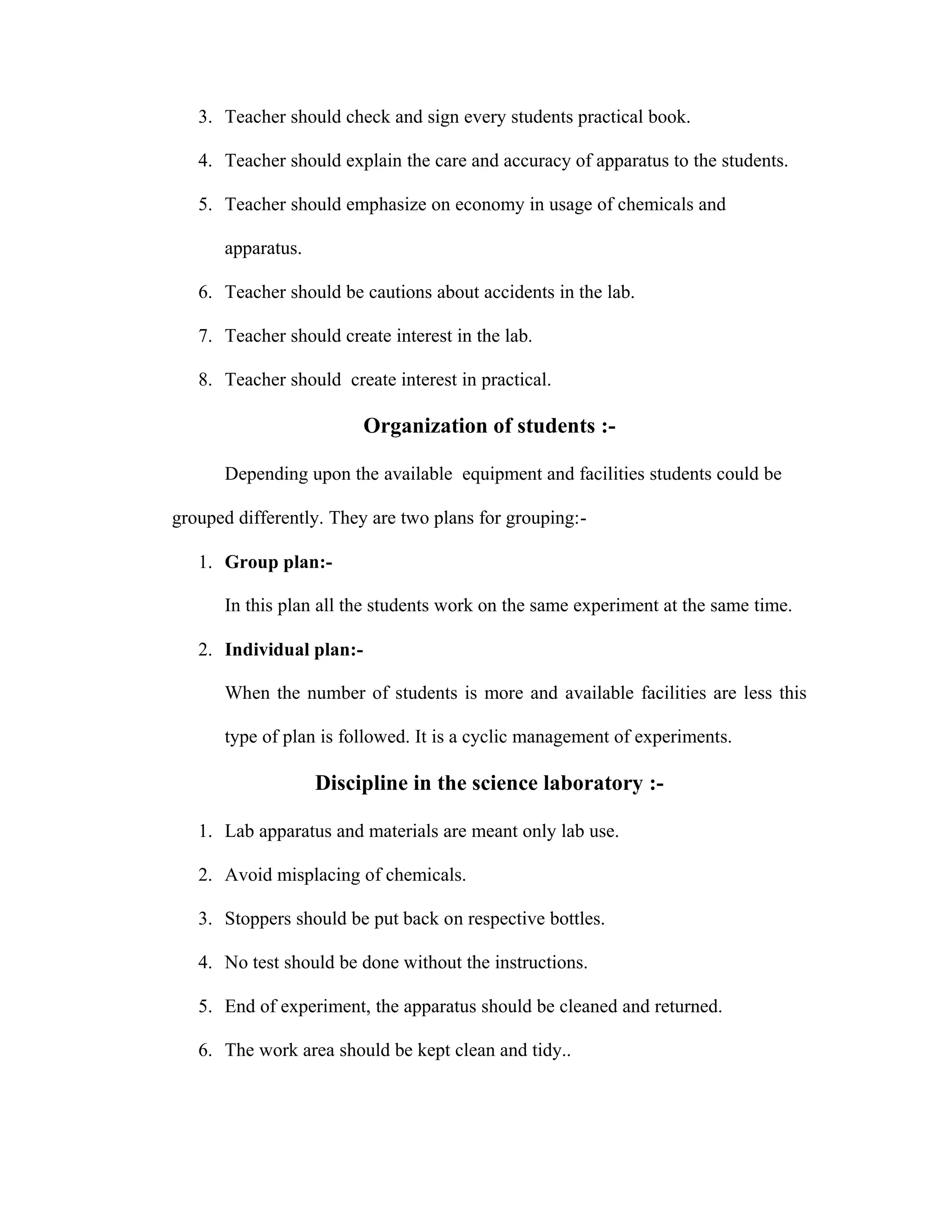 3. Teacher should check and sign every students practical book. 
4. Teacher should explain the care and accuracy of apparatus to the students. 
5. Teacher should emphasize on economy in usage of chemicals and 
apparatus. 
6. Teacher should be cautions about accidents in the lab. 
7. Teacher should create interest in the lab. 
8. Teacher should create interest in practical. 
Organization of students :- 
Depending upon the available equipment and facilities students could be 
grouped differently. They are two plans for grouping:- 
1. Group plan:- 
In this plan all the students work on the same experiment at the same time. 
2. Individual plan:- 
When the number of students is more and available facilities are less this 
type of plan is followed. It is a cyclic management of experiments. 
Discipline in the science laboratory :- 
1. Lab apparatus and materials are meant only lab use. 
2. Avoid misplacing of chemicals. 
3. Stoppers should be put back on respective bottles. 
4. No test should be done without the instructions. 
5. End of experiment, the apparatus should be cleaned and returned. 
6. The work area should be kept clean and tidy.. 
 