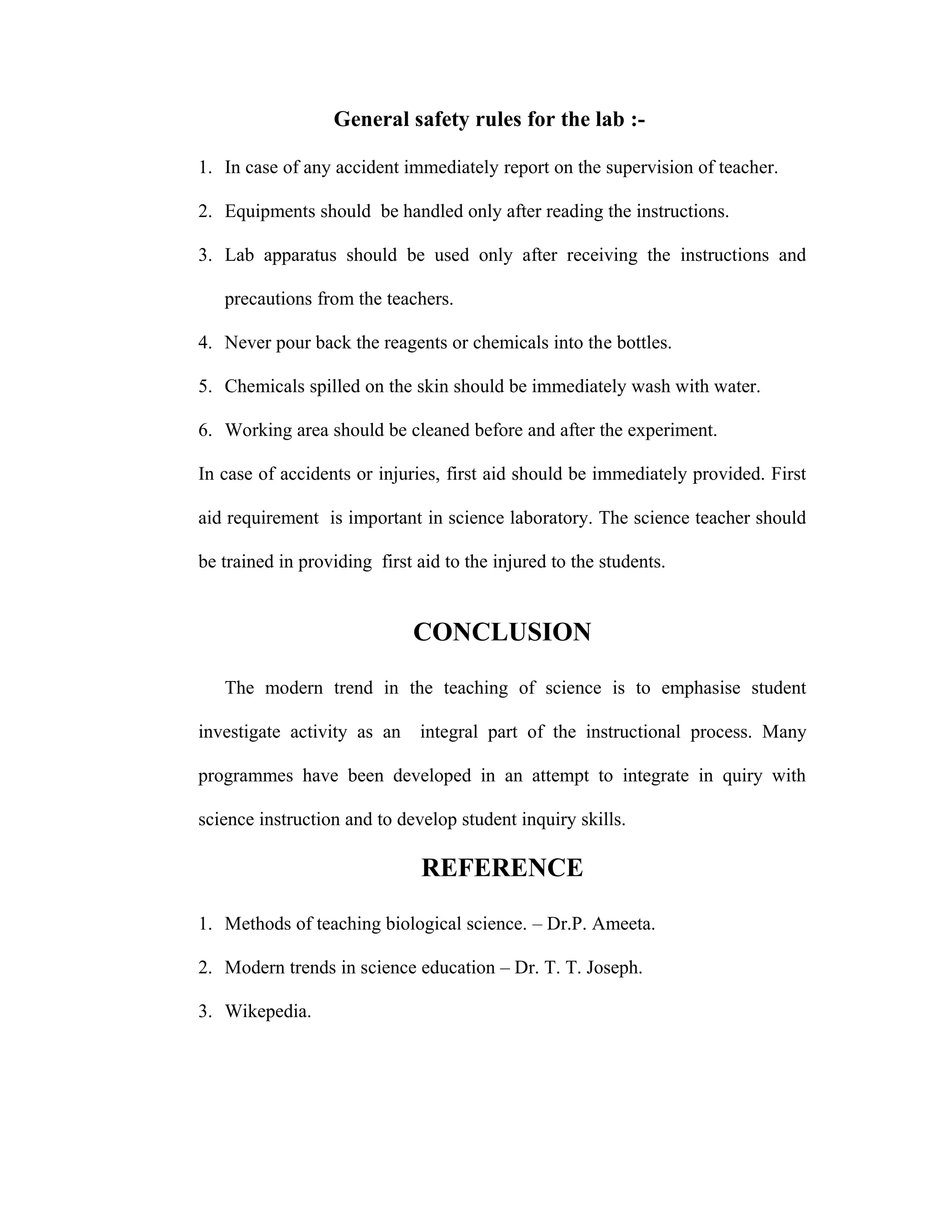 General safety rules for the lab :- 
1. In case of any accident immediately report on the supervision of teacher. 
2. Equipments should be handled only after reading the instructions. 
3. Lab apparatus should be used only after receiving the instructions and 
precautions from the teachers. 
4. Never pour back the reagents or chemicals into the bottles. 
5. Chemicals spilled on the skin should be immediately wash with water. 
6. Working area should be cleaned before and after the experiment. 
In case of accidents or injuries, first aid should be immediately provided. First 
aid requirement is important in science laboratory. The science teacher should 
be trained in providing first aid to the injured to the students. 
CONCLUSION 
The modern trend in the teaching of science is to emphasise student 
investigate activity as an integral part of the instructional process. Many 
programmes have been developed in an attempt to integrate in quiry with 
science instruction and to develop student inquiry skills. 
REFERENCE 
1. Methods of teaching biological science. – Dr.P. Ameeta. 
2. Modern trends in science education – Dr. T. T. Joseph. 
3. Wikepedia. 
