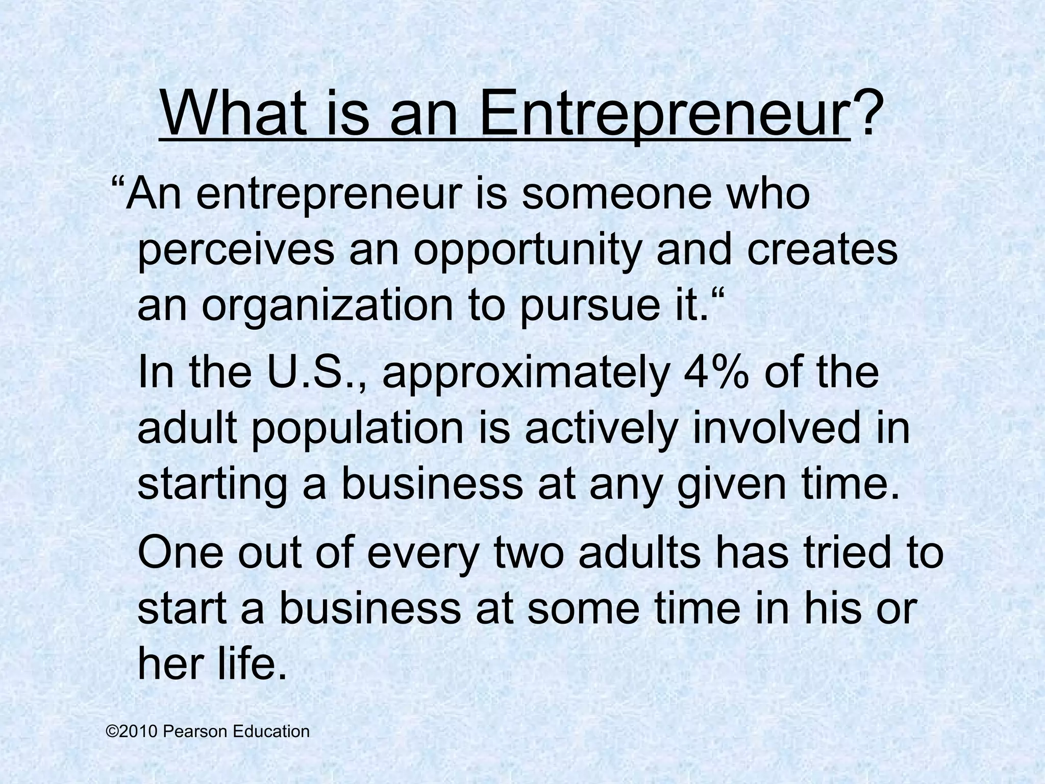 What is an Entrepreneur? 
“An entrepreneur is someone who 
perceives an opportunity and creates 
an organization to pursue it.“ 
In the U.S., approximately 4% of the 
adult population is actively involved in 
starting a business at any given time. 
One out of every two adults has tried to 
start a business at some time in his or 
her life. 
©2010 Pearson Education 
 