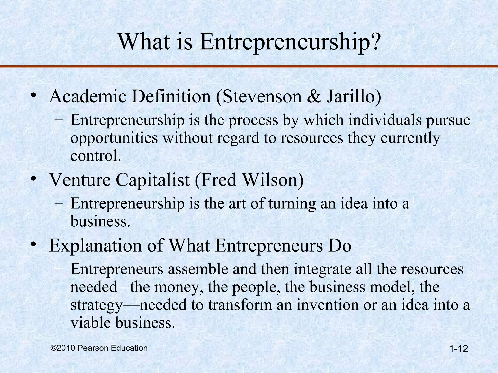 What is Entrepreneurship? 
• Academic Definition (Stevenson & Jarillo) 
– Entrepreneurship is the process by which individuals pursue 
opportunities without regard to resources they currently 
control. 
• Venture Capitalist (Fred Wilson) 
– Entrepreneurship is the art of turning an idea into a 
business. 
• Explanation of What Entrepreneurs Do 
– Entrepreneurs assemble and then integrate all the resources 
needed –the money, the people, the business model, the 
strategy—needed to transform an invention or an idea into a 
viable business. 
©2010 Pearson Education 1-12 
 