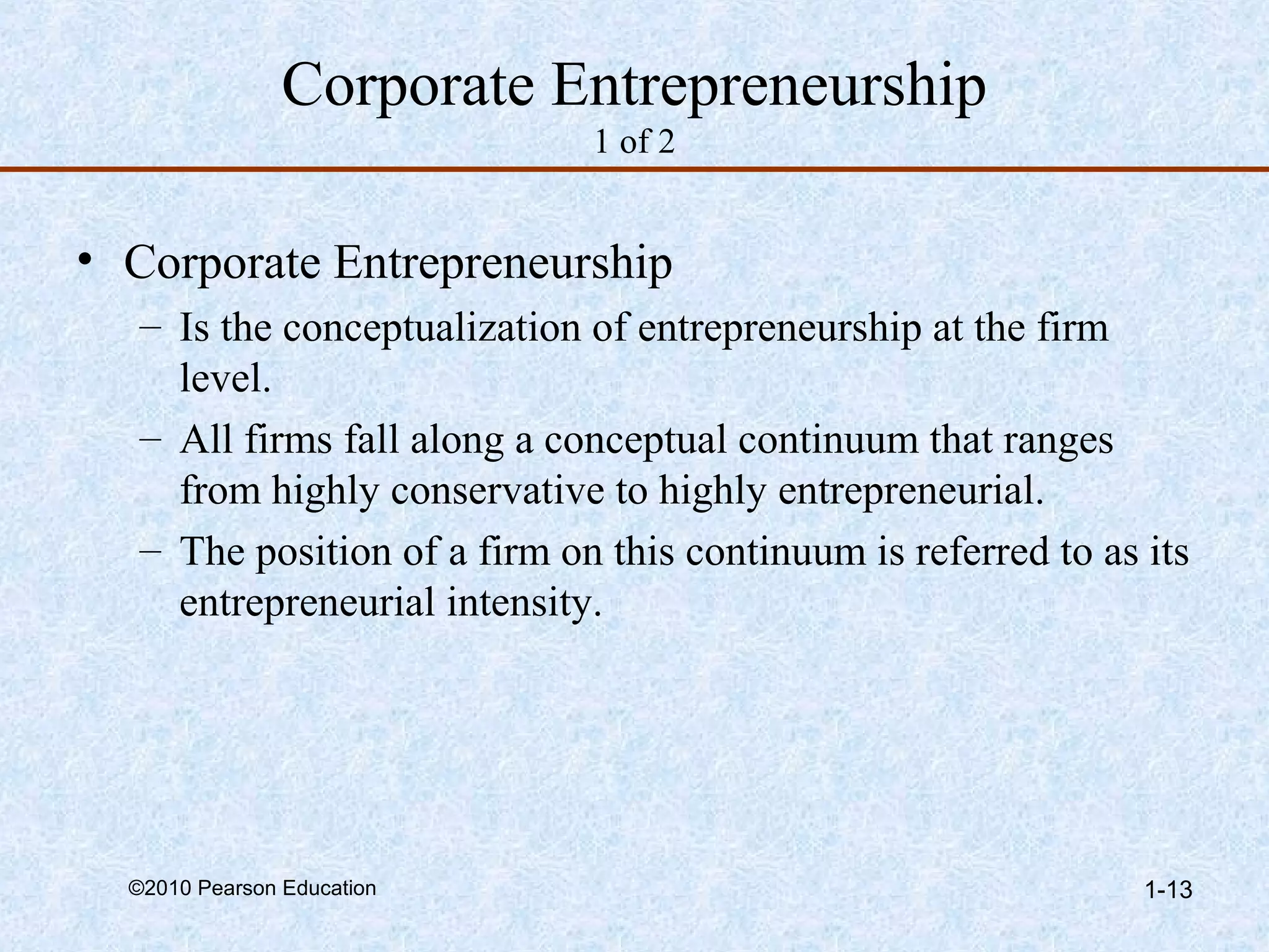 Corporate Entrepreneurship 
1 of 2 
• Corporate Entrepreneurship 
– Is the conceptualization of entrepreneurship at the firm 
level. 
– All firms fall along a conceptual continuum that ranges 
from highly conservative to highly entrepreneurial. 
– The position of a firm on this continuum is referred to as its 
entrepreneurial intensity. 
©2010 Pearson Education 1-13 
 