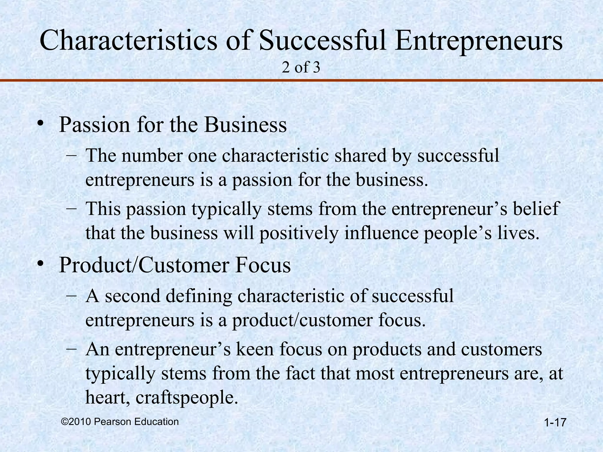 Characteristics of Successful Entrepreneurs 
2 of 3 
• Passion for the Business 
– The number one characteristic shared by successful 
entrepreneurs is a passion for the business. 
– This passion typically stems from the entrepreneur’s belief 
that the business will positively influence people’s lives. 
• Product/Customer Focus 
– A second defining characteristic of successful 
entrepreneurs is a product/customer focus. 
– An entrepreneur’s keen focus on products and customers 
typically stems from the fact that most entrepreneurs are, at 
heart, craftspeople. 
©2010 Pearson Education 1-17 
 