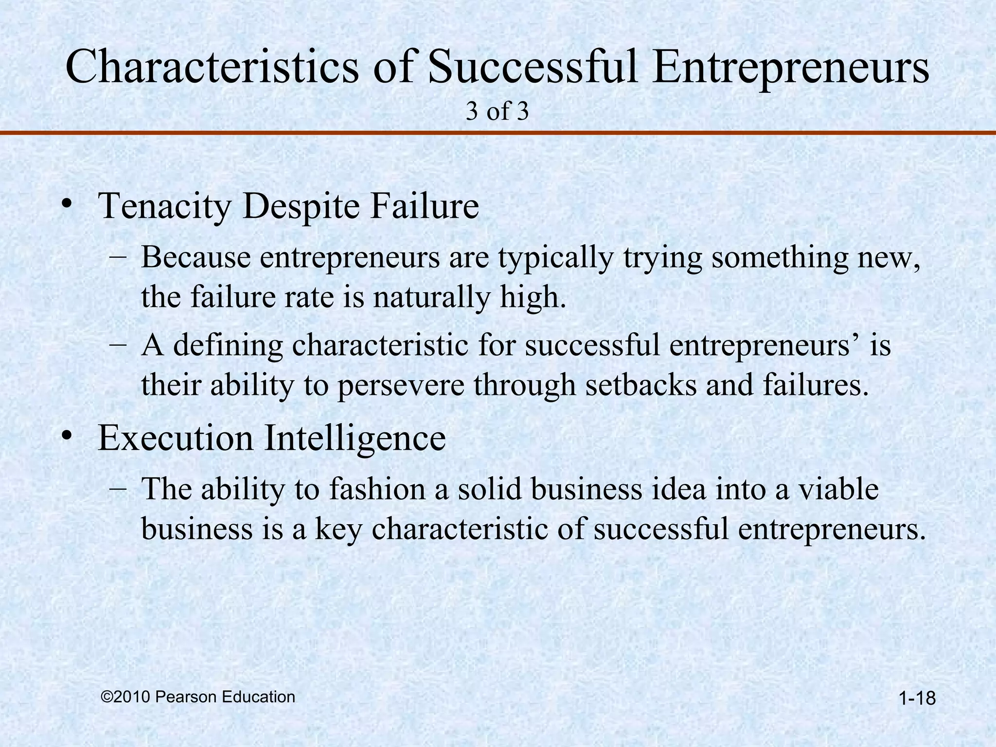 Characteristics of Successful Entrepreneurs 
3 of 3 
• Tenacity Despite Failure 
– Because entrepreneurs are typically trying something new, 
the failure rate is naturally high. 
– A defining characteristic for successful entrepreneurs’ is 
their ability to persevere through setbacks and failures. 
• Execution Intelligence 
– The ability to fashion a solid business idea into a viable 
business is a key characteristic of successful entrepreneurs. 
©2010 Pearson Education 1-18 
 