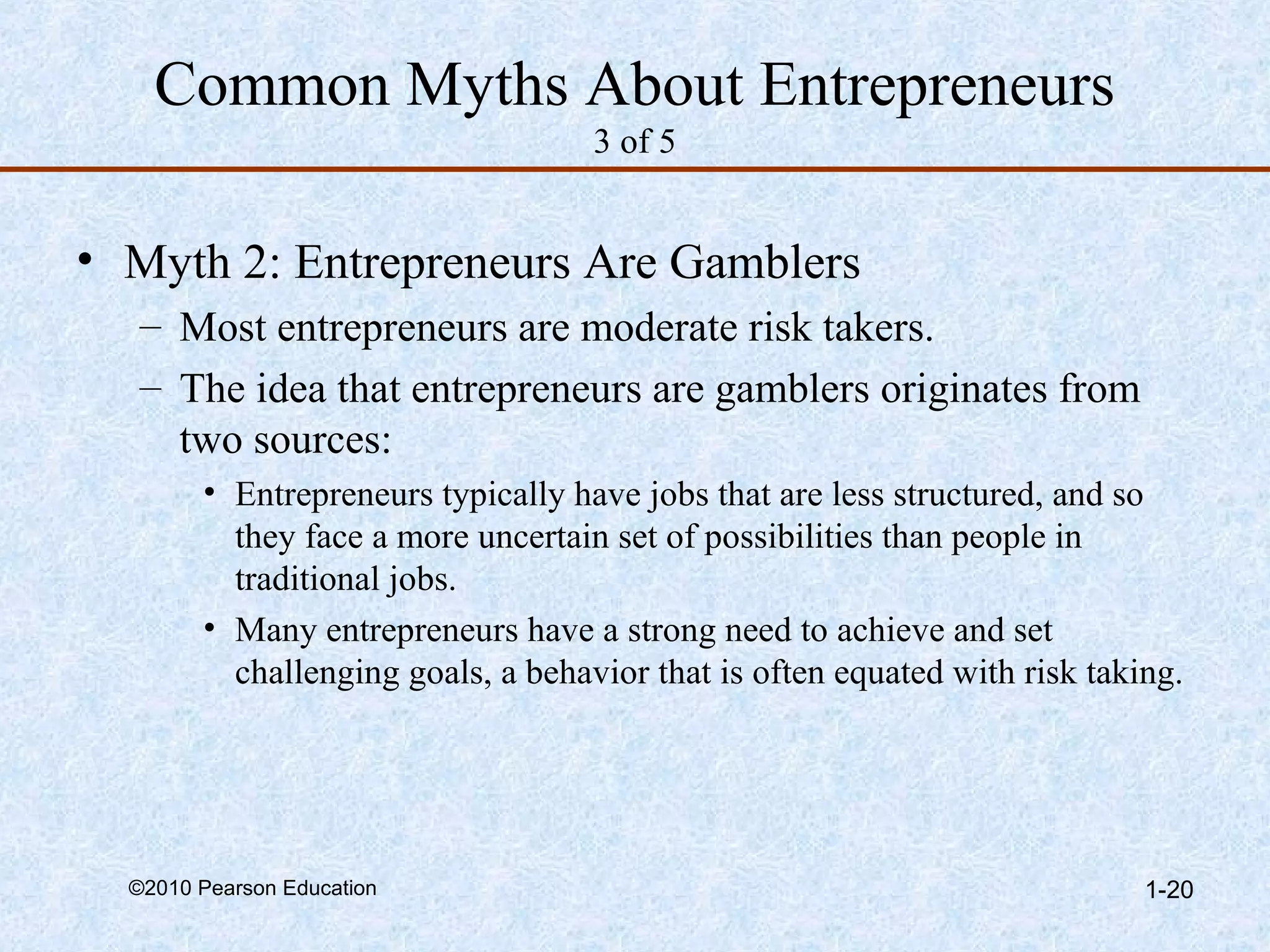 Common Myths About Entrepreneurs 
3 of 5 
• Myth 2: Entrepreneurs Are Gamblers 
– Most entrepreneurs are moderate risk takers. 
– The idea that entrepreneurs are gamblers originates from 
two sources: 
• Entrepreneurs typically have jobs that are less structured, and so 
they face a more uncertain set of possibilities than people in 
traditional jobs. 
• Many entrepreneurs have a strong need to achieve and set 
challenging goals, a behavior that is often equated with risk taking. 
©2010 Pearson Education 1-20 
 