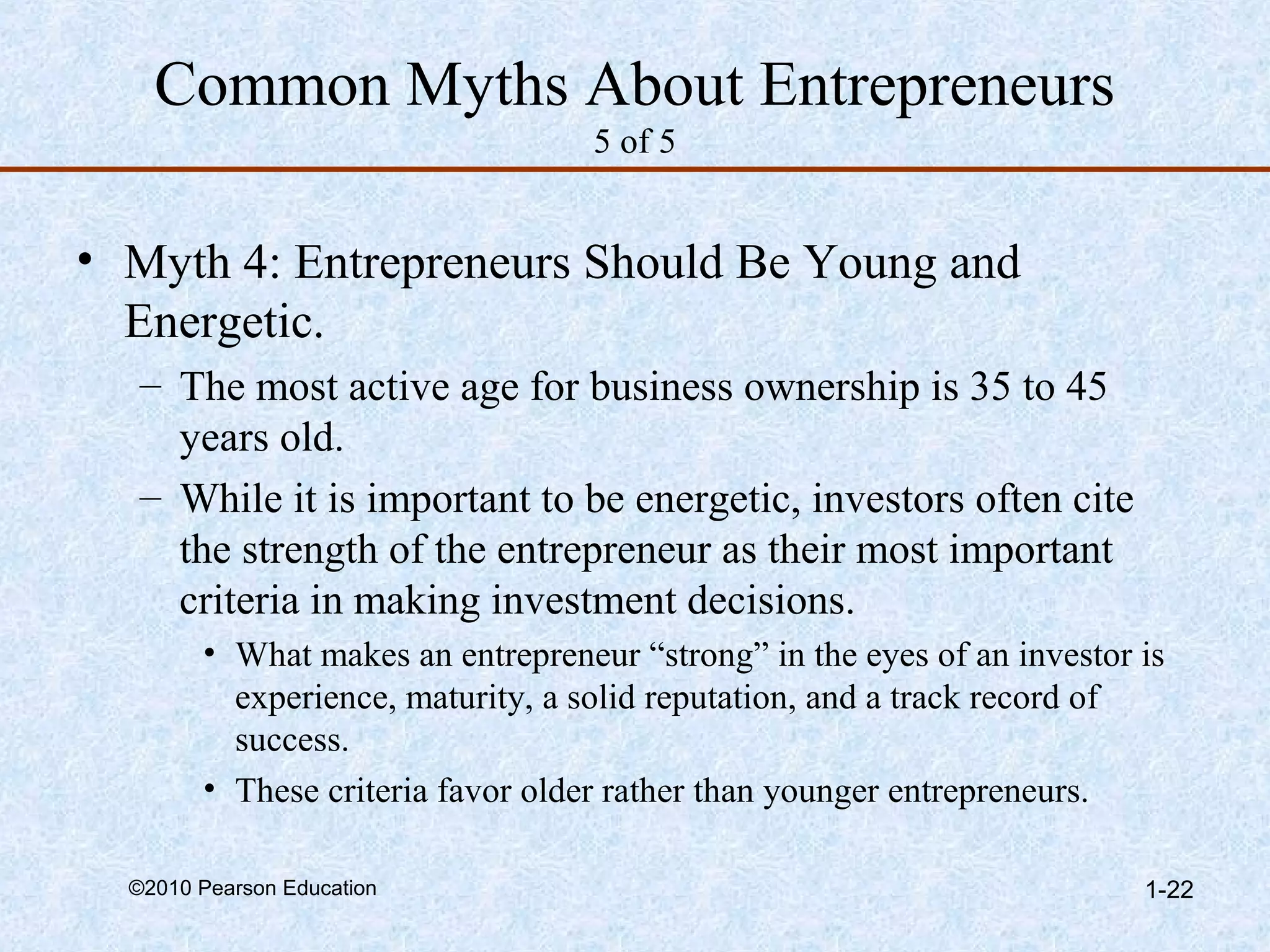 Common Myths About Entrepreneurs 
5 of 5 
• Myth 4: Entrepreneurs Should Be Young and 
Energetic. 
– The most active age for business ownership is 35 to 45 
years old. 
– While it is important to be energetic, investors often cite 
the strength of the entrepreneur as their most important 
criteria in making investment decisions. 
• What makes an entrepreneur “strong” in the eyes of an investor is 
experience, maturity, a solid reputation, and a track record of 
success. 
• These criteria favor older rather than younger entrepreneurs. 
©2010 Pearson Education 1-22 
 