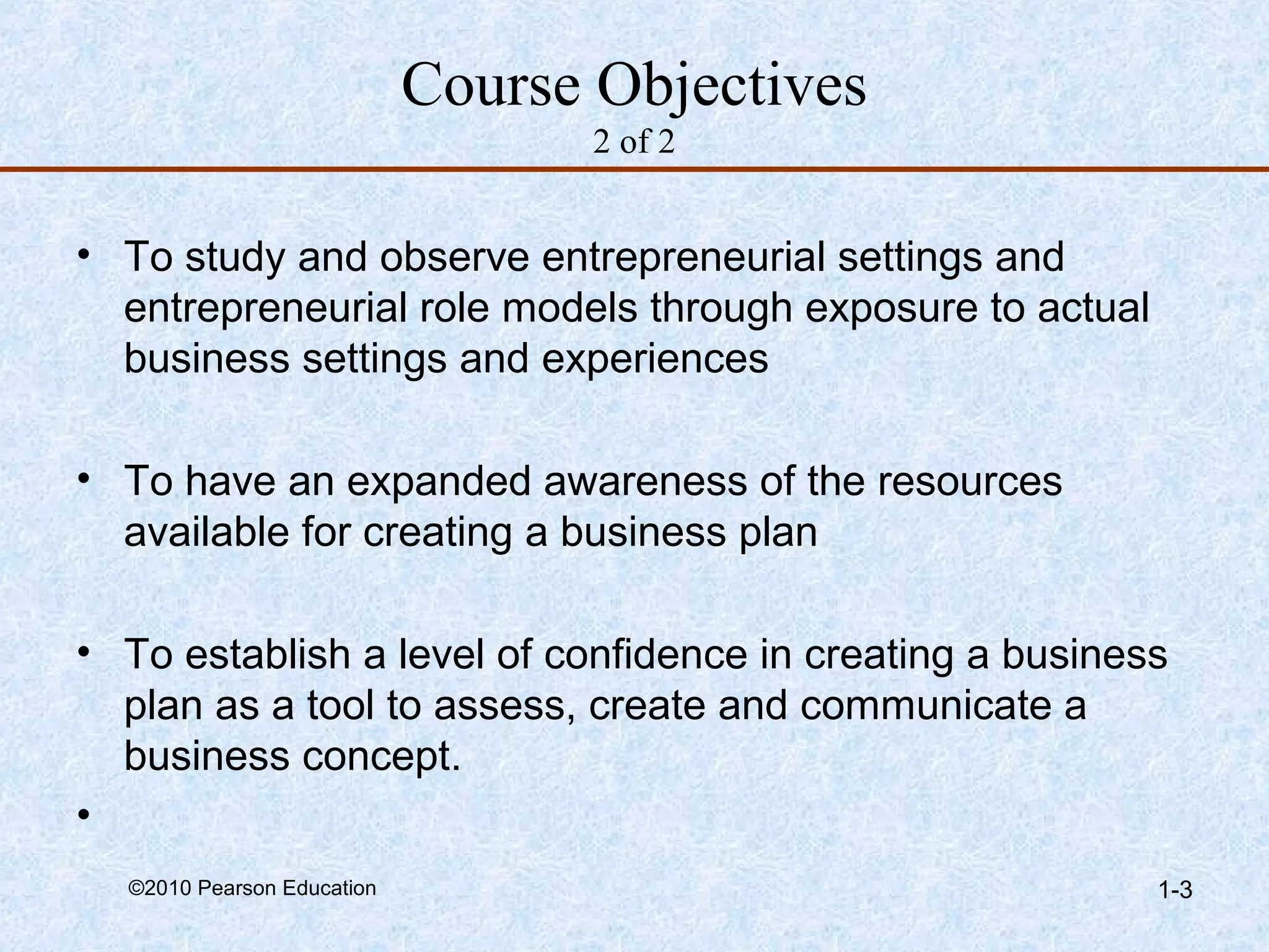 Course Objectives 
2 of 2 
• To study and observe entrepreneurial settings and 
entrepreneurial role models through exposure to actual 
business settings and experiences 
• To have an expanded awareness of the resources 
available for creating a business plan 
• To establish a level of confidence in creating a business 
plan as a tool to assess, create and communicate a 
business concept. 
• 
©2010 Pearson Education 1-3 
 