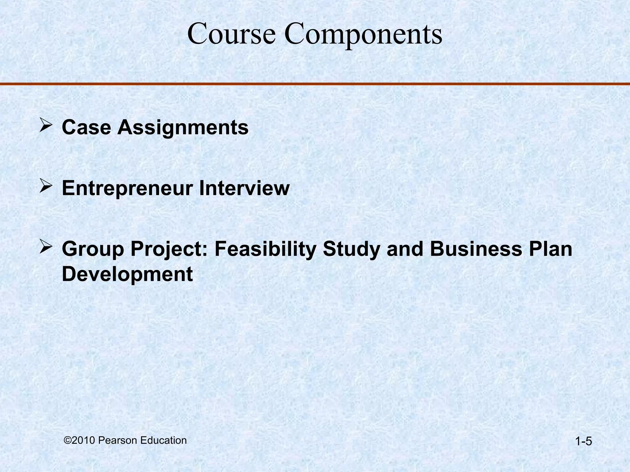 Course Components 
 Case Assignments 
 Entrepreneur Interview 
 Group Project: Feasibility Study and Business Plan 
Development 
©2010 Pearson Education 1-5 
 