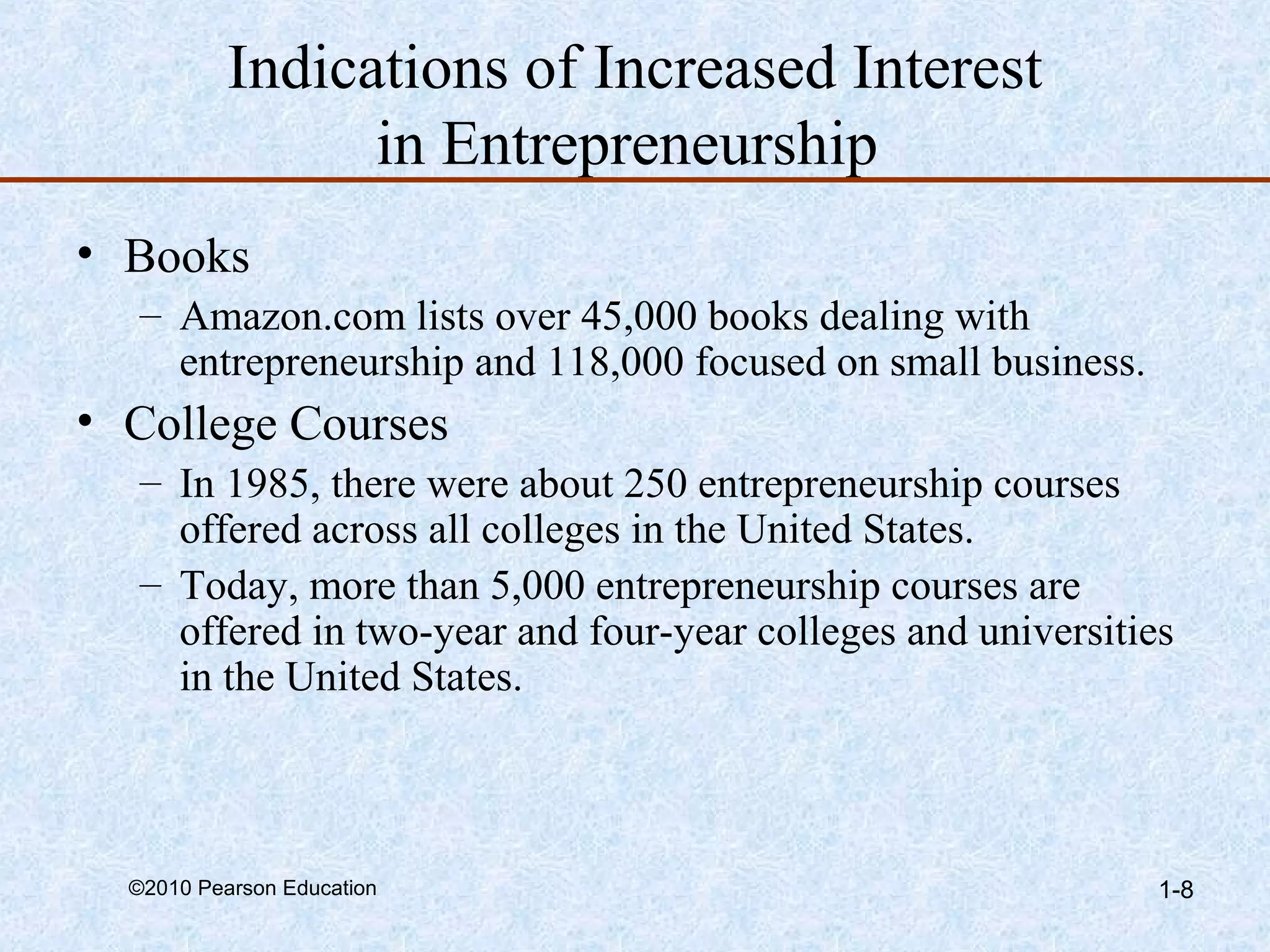 Indications of Increased Interest 
in Entrepreneurship 
• Books 
– Amazon.com lists over 45,000 books dealing with 
entrepreneurship and 118,000 focused on small business. 
• College Courses 
– In 1985, there were about 250 entrepreneurship courses 
offered across all colleges in the United States. 
– Today, more than 5,000 entrepreneurship courses are 
offered in two-year and four-year colleges and universities 
in the United States. 
©2010 Pearson Education 1-8 
 