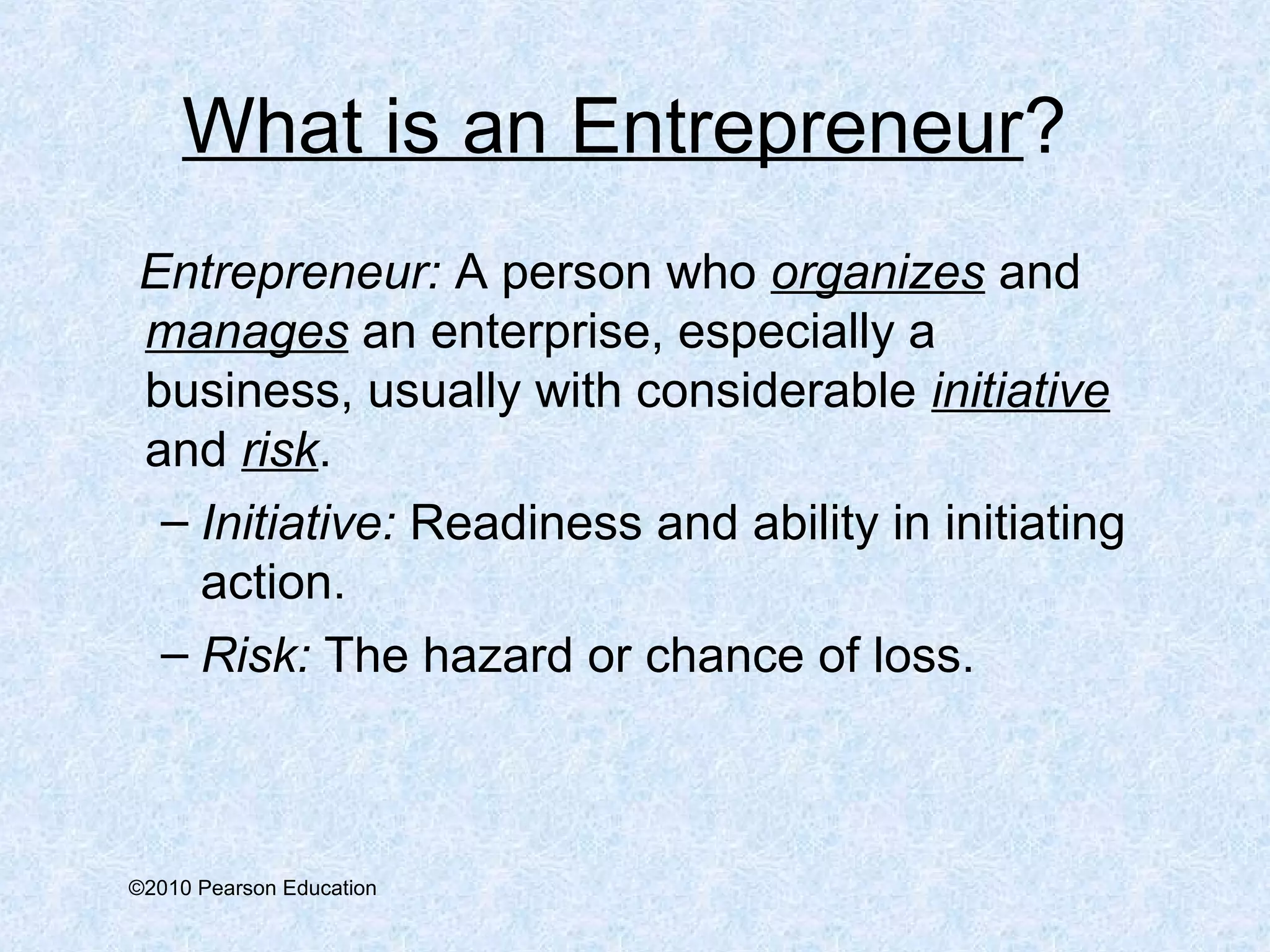 What is an Entrepreneur? 
Entrepreneur: A person who organizes and 
manages an enterprise, especially a 
business, usually with considerable initiative 
and risk. 
– Initiative: Readiness and ability in initiating 
action. 
– Risk: The hazard or chance of loss. 
©2010 Pearson Education 
 