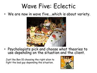Wave Five: Eclectic 
• We are now in wave five….which is about variety. 
• Psychologists pick and choose what theories to 
use depending on the situation and the client. 
Just like Ben 10 choosing the right alien to 
fight the bad guy depending the situation. 
 