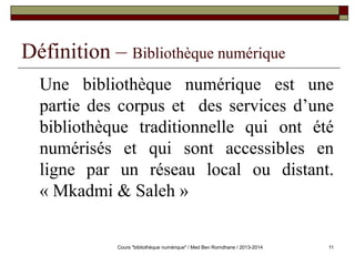 11 
Définition – Bibliothèque numérique 
Une bibliothèque numérique est une 
partie des corpus et des services d’une 
bibliothèque traditionnelle qui ont été 
numérisés et qui sont accessibles en 
ligne par un réseau local ou distant. 
« Mkadmi & Saleh » 
Cours "bibliothèque numérique" / Med Ben Romdhane / 2013-2014 
 