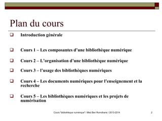 2 
Plan du cours 
 Introduction générale 
 Cours 1 – Les composantes d’une bibliothèque numérique 
 Cours 2 – L’organisation d’une bibliothèque numérique 
 Cours 3 – l’usage des bibliothèques numériques 
 Cours 4 – Les documents numériques pour l’enseignement et la 
recherche 
 Cours 5 – Les bibliothèques numériques et les projets de 
numérisation 
Cours "bibliothèque numérique" / Med Ben Romdhane / 2013-2014 
 
