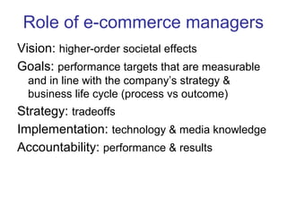 Role of e-commerce managers 
Vision: higher-order societal effects 
Goals: performance targets that are measurable 
and in line with the company’s strategy & 
business life cycle (process vs outcome) 
Strategy: tradeoffs 
Implementation: technology & media knowledge 
Accountability: performance & results 
 