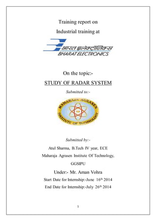 Training report on 
Industrial training at 
On the topic:- 
STUDY OF RADAR SYSTEM 
Submitted to:- 
Submitted by:- 
Atul Sharma, B.Tech IV year, ECE 
Maharaja Agrasen Institute Of Technology, 
GGSIPU 
Under:- Mr. Aman Vohra 
Start Date for Internship:-June 16th 2014 
End Date for Internship:-July 26th 2014 
1 
 