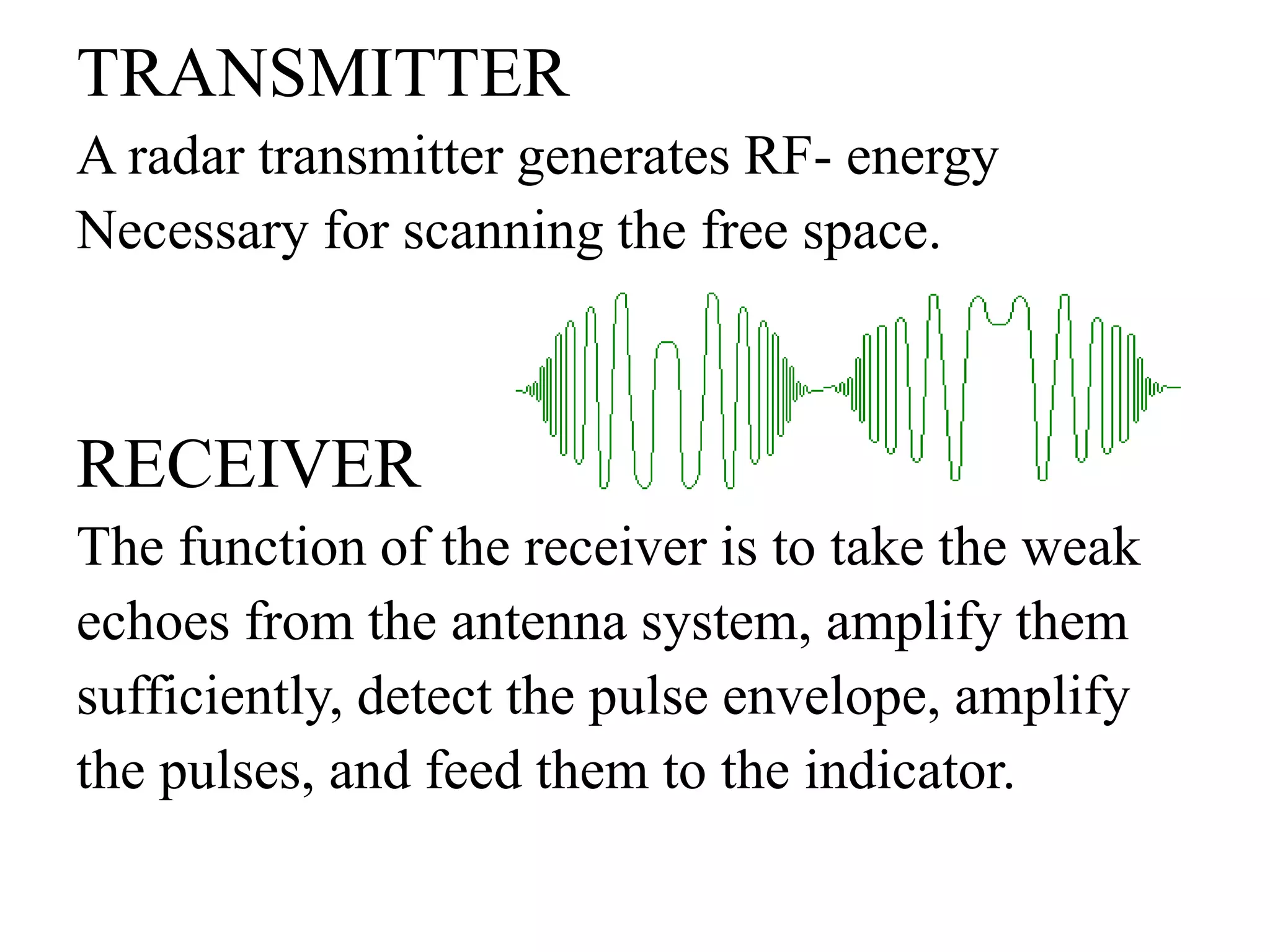 TRANSMITTER 
A radar transmitter generates RF- energy 
Necessary for scanning the free space. 
RECEIVER 
The function of the receiver is to take the weak 
echoes from the antenna system, amplify them 
sufficiently, detect the pulse envelope, amplify 
the pulses, and feed them to the indicator. 
 